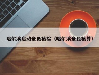 哈尔滨启动全员核检（哈尔滨全民核算）