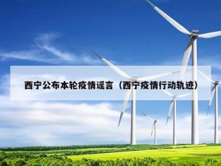 西宁公布本轮疫情谣言（西宁疫情行动轨迹）